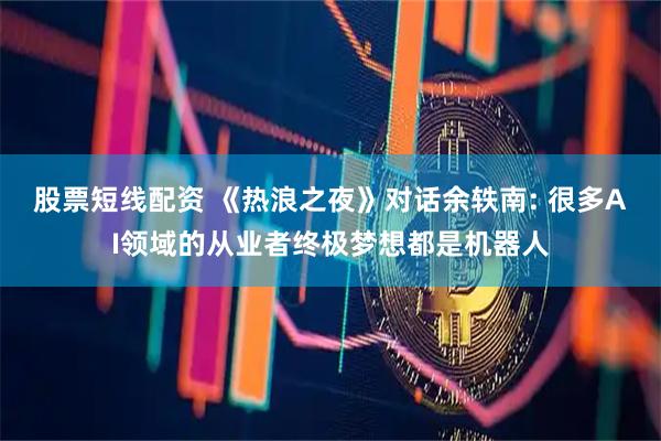 股票短线配资 《热浪之夜》对话余轶南: 很多AI领域的从业者终极梦想都是机器人