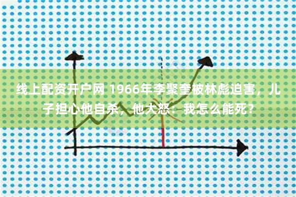 线上配资开户网 1966年李聚奎被林彪迫害,儿子担心他自杀,他大怒:我怎么能死?