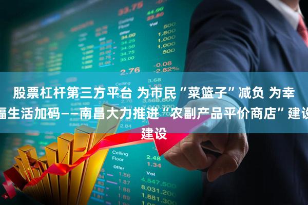 股票杠杆第三方平台 为市民“菜篮子”减负 为幸福生活加码——南昌大力推进“农副产品平价商店”建设
