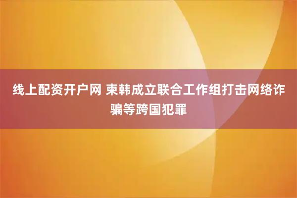 线上配资开户网 柬韩成立联合工作组打击网络诈骗等跨国犯罪