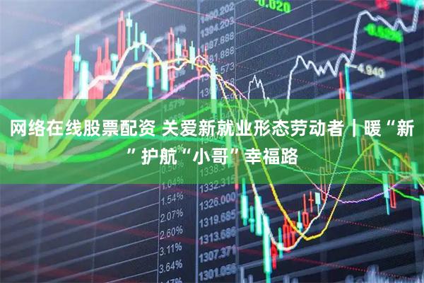 网络在线股票配资 关爱新就业形态劳动者｜暖“新”护航“小哥”幸福路