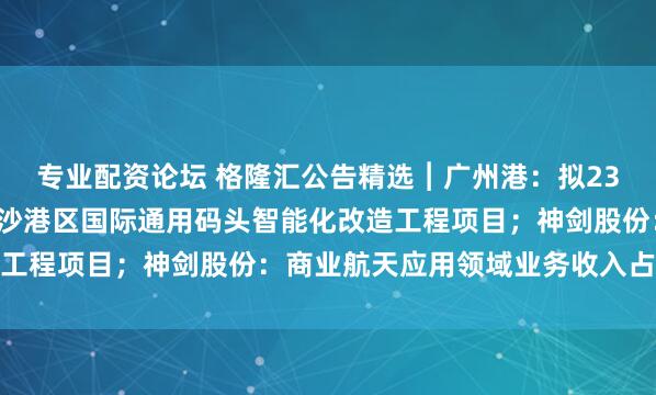 专业配资论坛 格隆汇公告精选︱广州港:拟23.53亿元投资广州港南沙港区国际通用码头智能化改造工程项目;神剑股份:商业航天应用领域业务收入占比较小