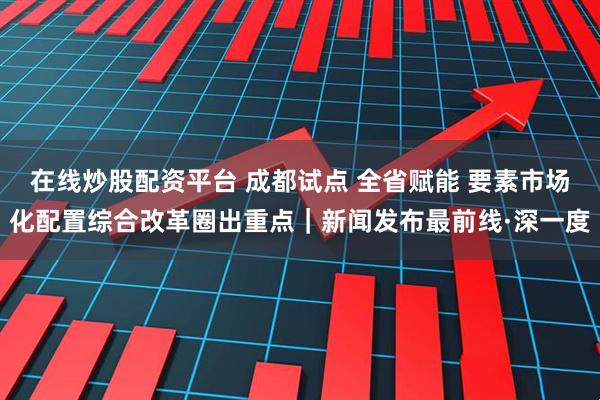 在线炒股配资平台 成都试点 全省赋能 要素市场化配置综合改革圈出重点｜新闻发布最前线·深一度
