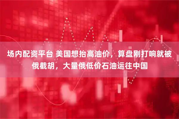 场内配资平台 美国想抬高油价，算盘刚打响就被俄截胡，大量俄低价石油运往中国
