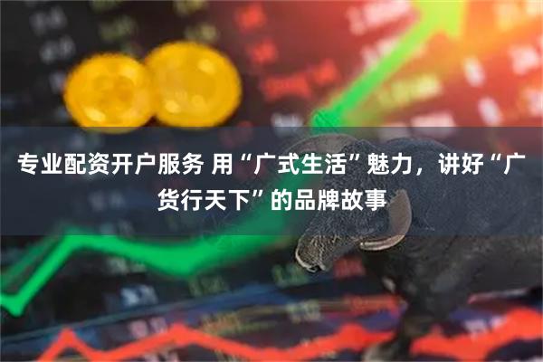 专业配资开户服务 用“广式生活”魅力，讲好“广货行天下”的品牌故事