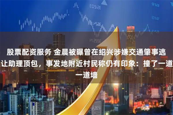 股票配资服务 金晨被曝曾在绍兴涉嫌交通肇事逃逸让助理顶包，事发地附近村民称仍有印象：撞了一道墙