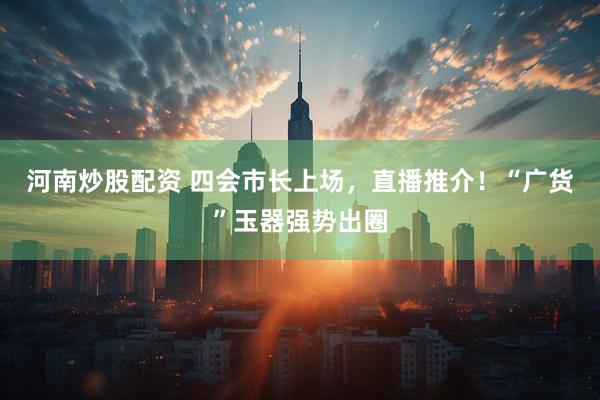 河南炒股配资 四会市长上场，直播推介！“广货”玉器强势出圈