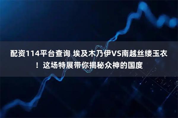 配资114平台查询 埃及木乃伊VS南越丝缕玉衣！这场特展带你揭秘众神的国度