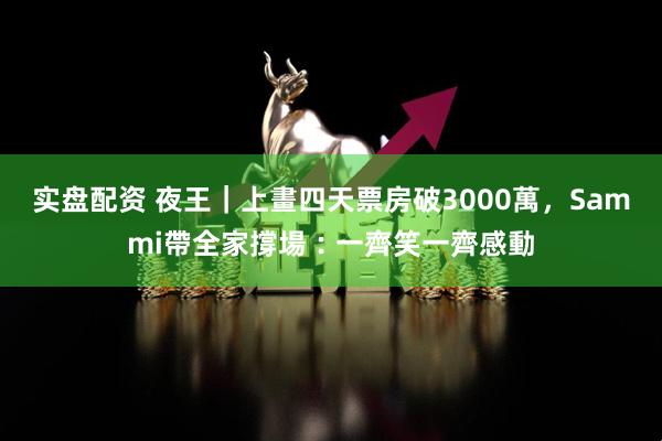 实盘配资 夜王｜上畫四天票房破3000萬，Sammi帶全家撐場︰一齊笑一齊感動