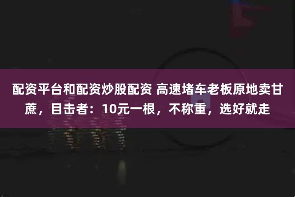配资平台和配资炒股配资 高速堵车老板原地卖甘蔗，目击者：10元一根，不称重，选好就走
