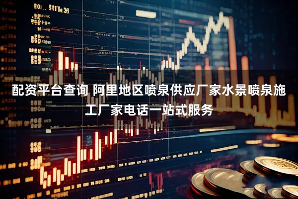 配资平台查询 阿里地区喷泉供应厂家水景喷泉施工厂家电话一站式服务