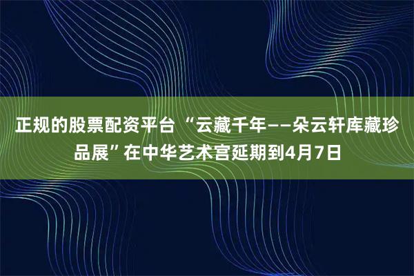 正规的股票配资平台 “云藏千年——朵云轩库藏珍品展”在中华艺术宫延期到4月7日