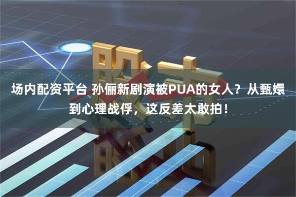 场内配资平台 孙俪新剧演被PUA的女人？从甄嬛到心理战俘，这反差太敢拍！