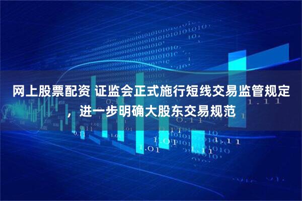 网上股票配资 证监会正式施行短线交易监管规定，进一步明确大股东交易规范