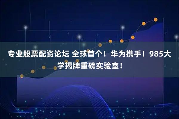 专业股票配资论坛 全球首个！华为携手！985大学揭牌重磅实验室！
