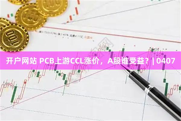 开户网站 PCB上游CCL涨价，A股谁受益？| 0407
