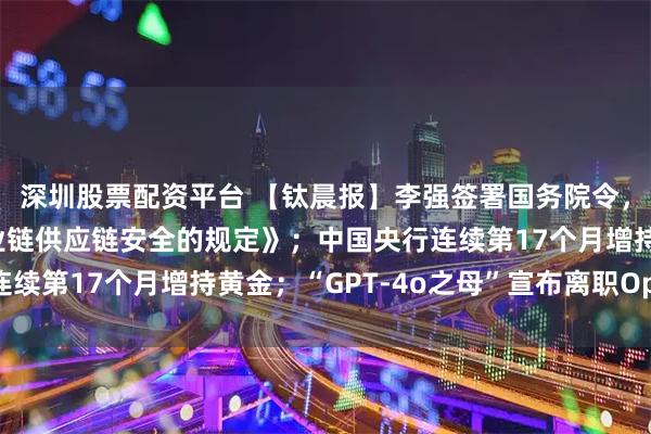 深圳股票配资平台 【钛晨报】李强签署国务院令，公布《国务院关于产业链供应链安全的规定》；中国央行连续第17个月增持黄金；“GPT-4o之母”宣布离职OpenAI