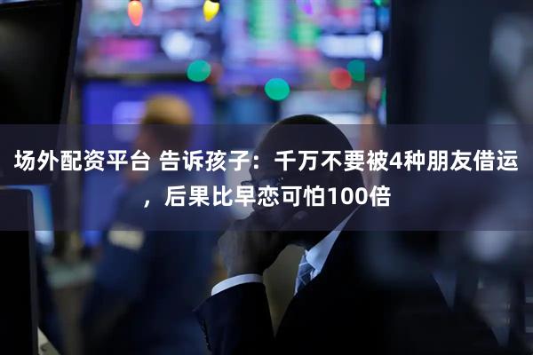 场外配资平台 告诉孩子:千万不要被4种朋友借运,后果比早恋可怕100倍