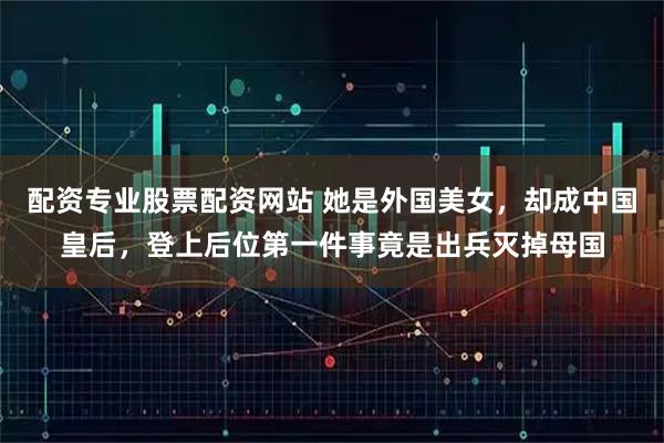 配资专业股票配资网站 她是外国美女，却成中国皇后，登上后位第一件事竟是出兵灭掉母国