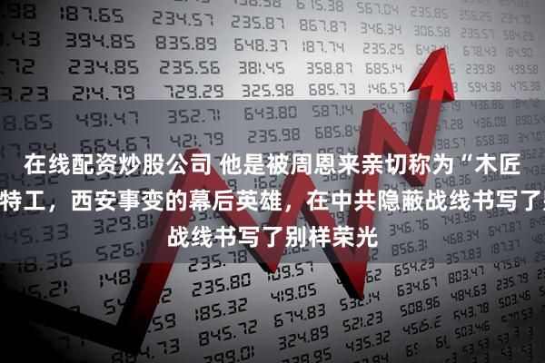 在线配资炒股公司 他是被周恩来亲切称为“木匠”的传奇特工，西安事变的幕后英雄，在中共隐蔽战线书写了别样荣光