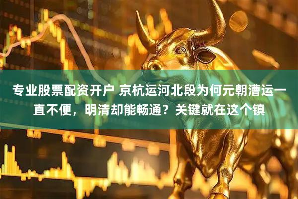 专业股票配资开户 京杭运河北段为何元朝漕运一直不便，明清却能畅通？关键就在这个镇