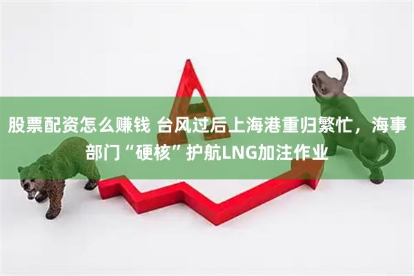 股票配资怎么赚钱 台风过后上海港重归繁忙，海事部门“硬核”护航LNG加注作业